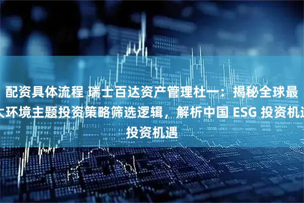 配资具体流程 瑞士百达资产管理杜一：揭秘全球最大环境主题投资策略筛选逻辑，解析中国 ESG 投资机遇
