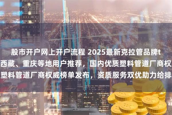股市开户网上开户流程 2025最新克拉管品牌top5推荐！四川、贵州、西藏、重庆等地用户推荐，国内优质塑料管道厂商权威榜单发布，资质服务双优助力给排水工程建设
