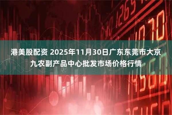 港美股配资 2025年11月30日广东东莞市大京九农副产品中心批发市场价格行情