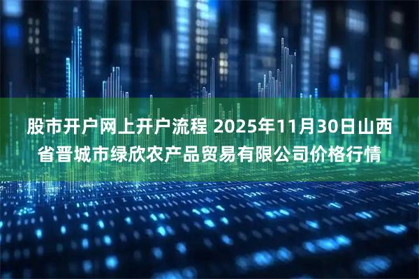 股市开户网上开户流程 2025年11月30日山西省晋城市绿欣农产品贸易有限公司价格行情