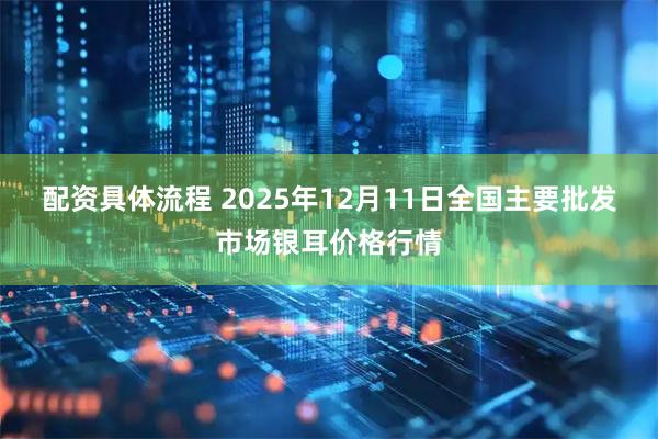 配资具体流程 2025年12月11日全国主要批发市场银耳价格行情