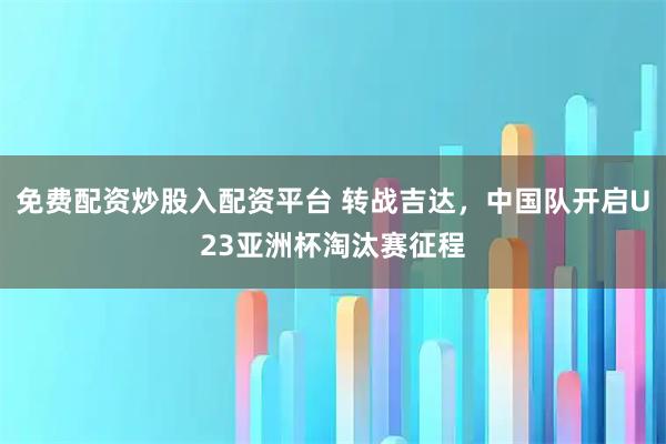 免费配资炒股入配资平台 转战吉达，中国队开启U23亚洲杯淘汰赛征程