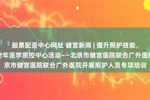 股票配资中心网址 健宫新闻 | 提升照护技能，护航老年健康暨西城区老年医学质控中心活动——北京市健宫医院联合广外医院开展照护人员专项培训