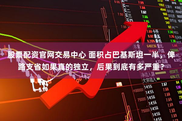 股票配资官网交易中心 面积占巴基斯坦一半，俾路支省如果真的独立，后果到底有多严重？