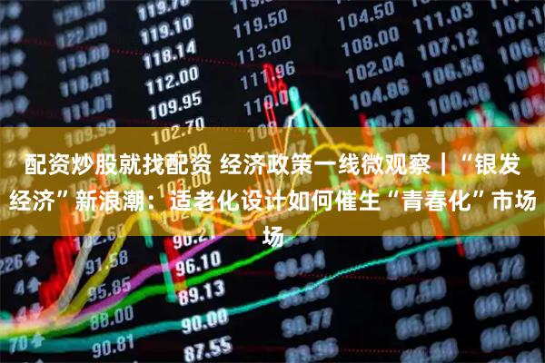 配资炒股就找配资 经济政策一线微观察｜“银发经济”新浪潮：适老化设计如何催生“青春化”市场
