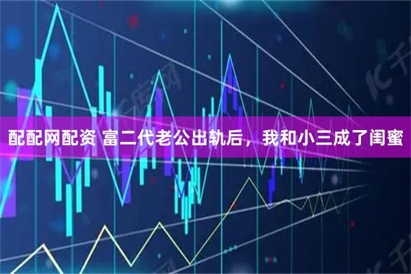 配配网配资 富二代老公出轨后，我和小三成了闺蜜