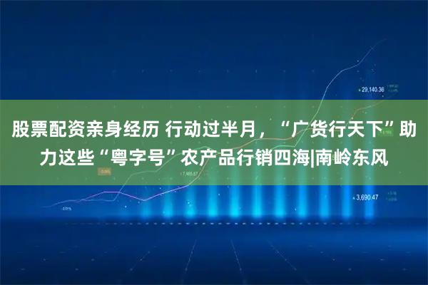 股票配资亲身经历 行动过半月，“广货行天下”助力这些“粤字号”农产品行销四海|南岭东风