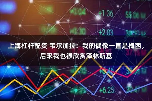 上海杠杆配资 韦尔加拉：我的偶像一直是梅西，后来我也很欣赏泽林斯基