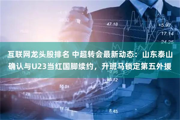 互联网龙头股排名 中超转会最新动态：山东泰山确认与U23当红国脚续约，升班马锁定第五外援