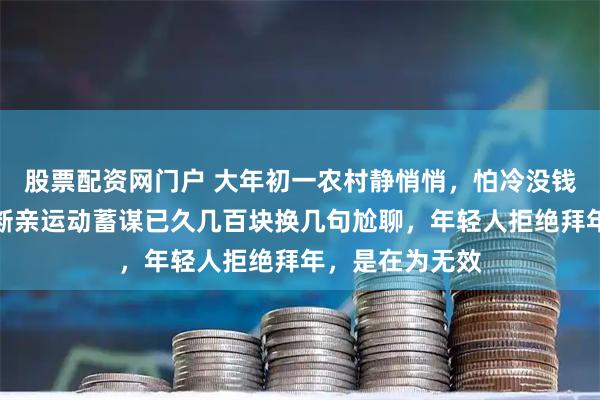 股票配资网门户 大年初一农村静悄悄，怕冷没钱是借口，一场断亲运动蓄谋已久几百块换几句尬聊，年轻人拒绝拜年，是在为无效