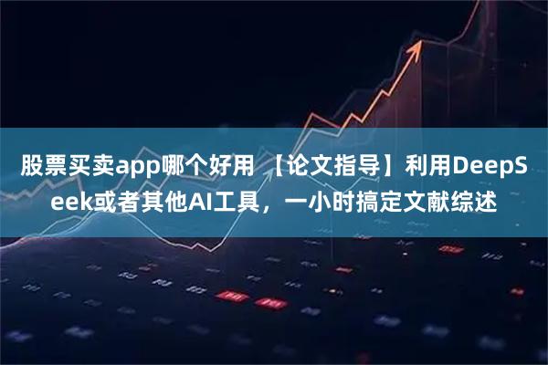 股票买卖app哪个好用 【论文指导】利用DeepSeek或者其他AI工具，一小时搞定文献综述