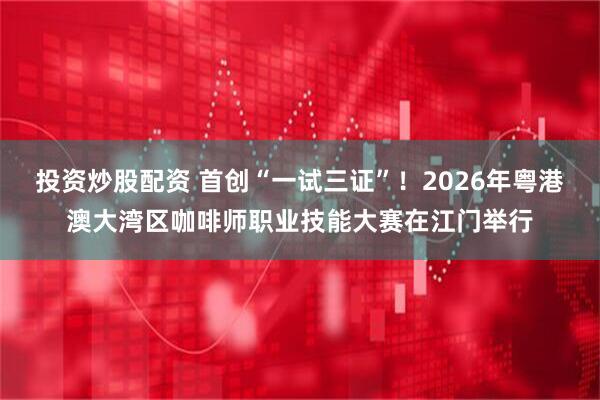 投资炒股配资 首创“一试三证”！2026年粤港澳大湾区咖啡师职业技能大赛在江门举行