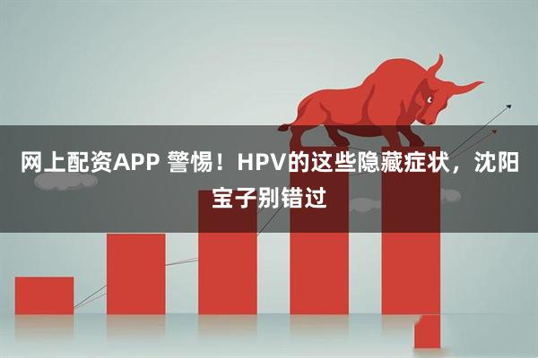 网上配资APP 警惕！HPV的这些隐藏症状，沈阳宝子别错过