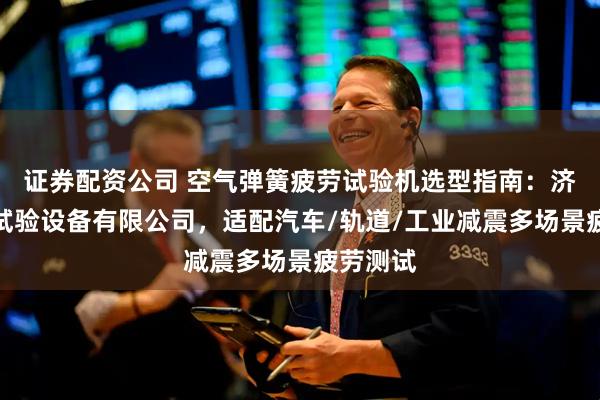 证券配资公司 空气弹簧疲劳试验机选型指南：济南世昌试验设备有限公司，适配汽车/轨道/工业减震多场景疲劳测试