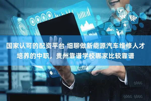 国家认可的配资平台 细聊做新能源汽车维修人才培养的中职，贵州靠谱学校哪家比较靠谱