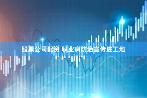 股票公司配资 职业病防治宣传进工地