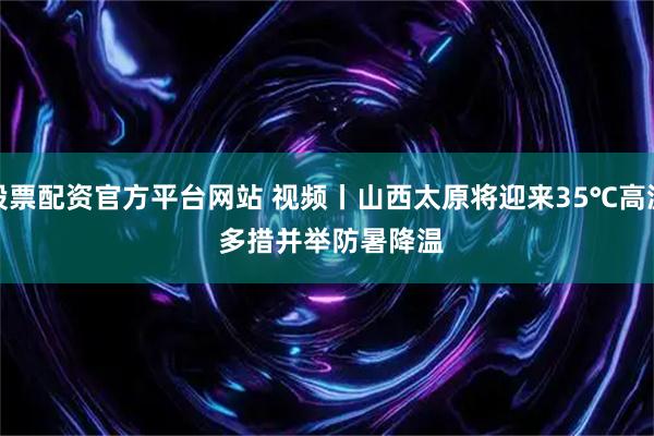 股票配资官方平台网站 视频丨山西太原将迎来35℃高温 多措并举防暑降温