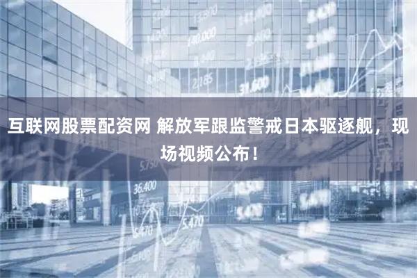 互联网股票配资网 解放军跟监警戒日本驱逐舰，现场视频公布！