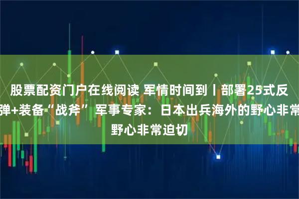 股票配资门户在线阅读 军情时间到丨部署25式反舰导弹+装备“战斧” 军事专家：日本出兵海外的野心非常迫切